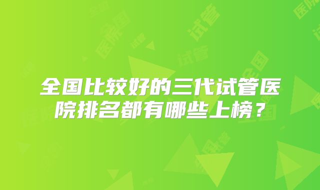 全国比较好的三代试管医院排名都有哪些上榜？
