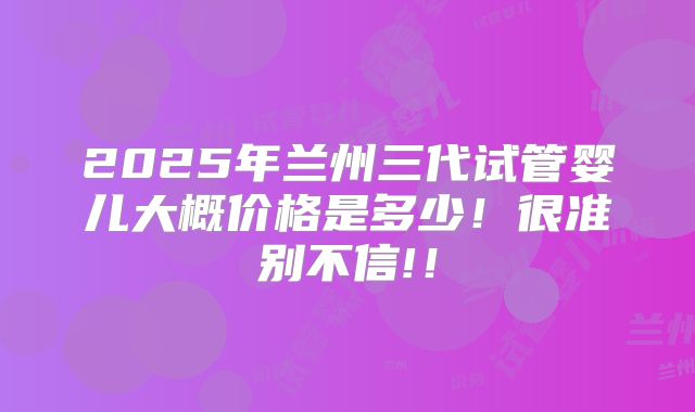2025年兰州三代试管婴儿大概价格是多少!很准别不信!!
