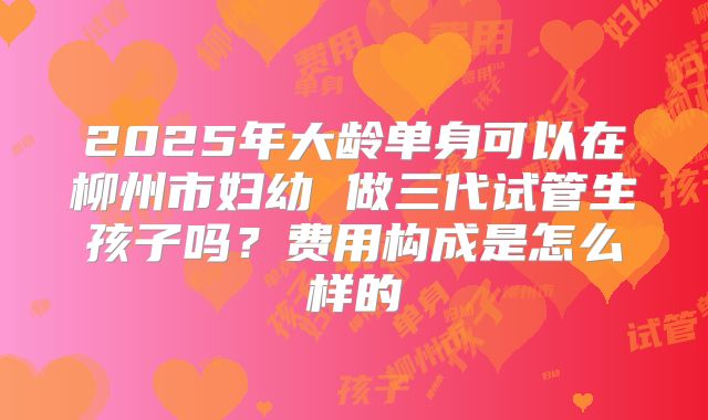 2025年大龄单身可以在柳州市妇幼 做三代试管生孩子吗？费用构成是怎么样的