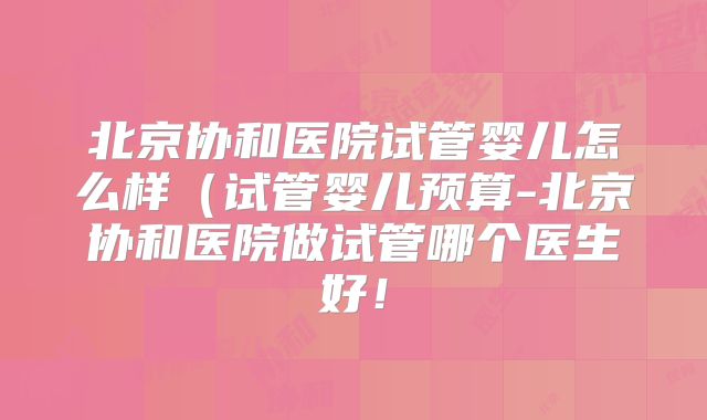 北京协和医院试管婴儿怎么样（试管婴儿预算-北京协和医院做试管哪个医生好！