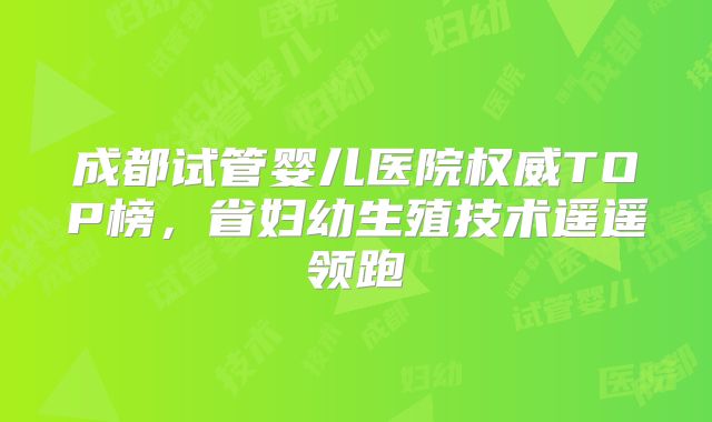 成都试管婴儿医院权威TOP榜，省妇幼生殖技术遥遥领跑
