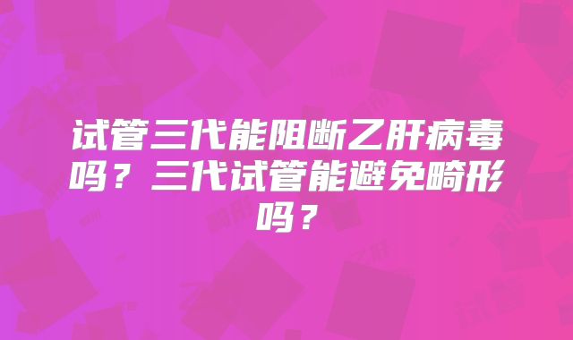 试管三代能阻断乙肝病毒吗？三代试管能避免畸形吗？