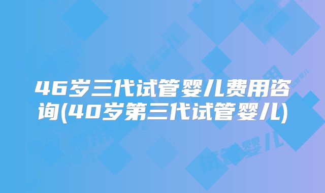 46岁三代试管婴儿费用咨询(40岁第三代试管婴儿)