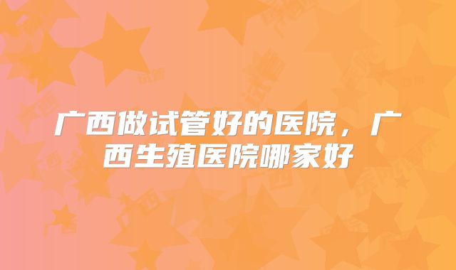 广西做试管好的医院,广西生殖医院哪家好
