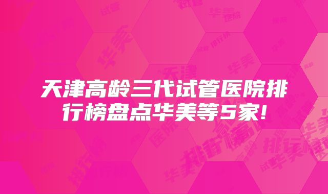 天津高龄三代试管医院排行榜盘点华美等5家!