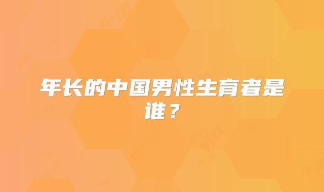 年长的中国男性生育者是谁？