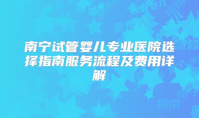 南宁试管婴儿专业医院选择指南服务流程及费用详解