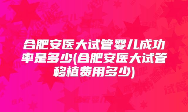 合肥安医大试管婴儿成功率是多少(合肥安医大试管移植费用多少)