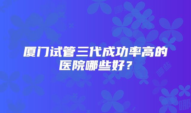 厦门试管三代成功率高的医院哪些好?