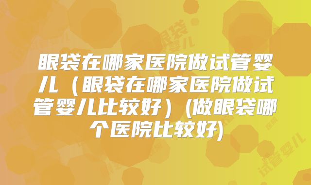 眼袋在哪家医院做试管婴儿(眼袋在哪家医院做试管婴儿比较好)(做眼袋哪个医院比较好)