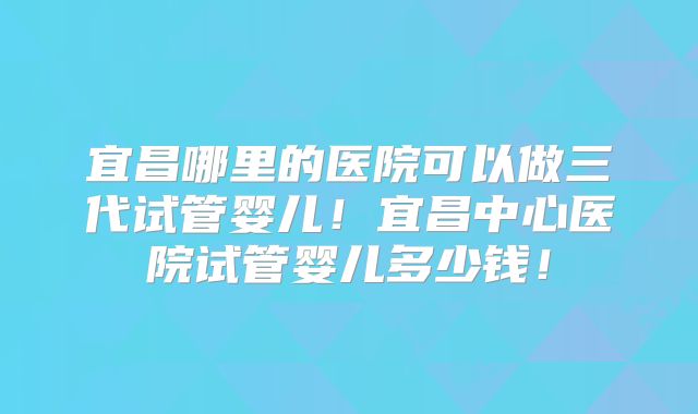 宜昌哪里的医院可以做三代试管婴儿！宜昌中心医院试管婴儿多少钱！