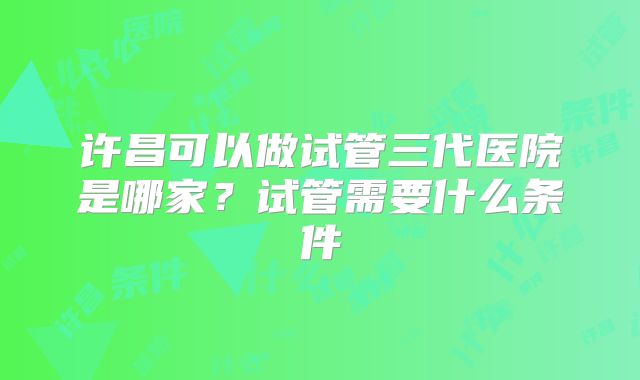 许昌可以做试管三代医院是哪家?试管需要什么条件
