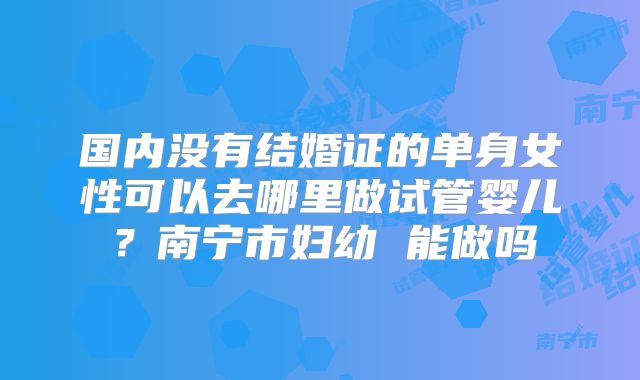 国内没有结婚证的单身女性可以去哪里做试管婴儿？南宁市妇幼 能做吗