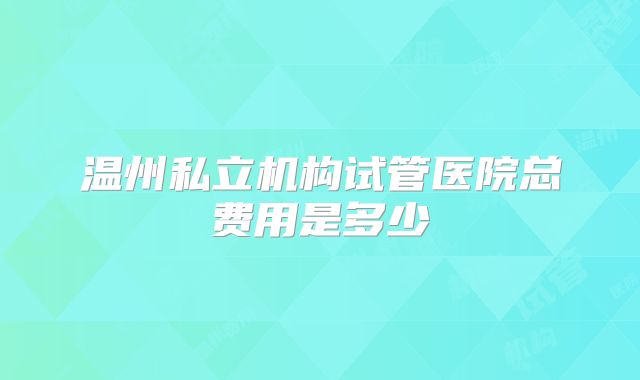 温州私立机构试管医院总费用是多少
