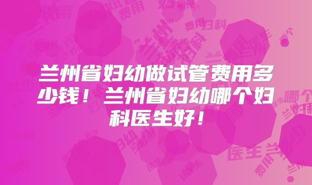 兰州省妇幼做试管费用多少钱！兰州省妇幼哪个妇科医生好！
