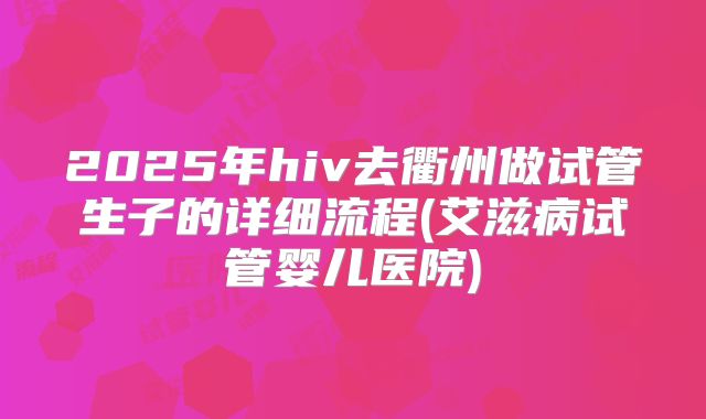 2025年hiv去衢州做试管生子的详细流程(艾滋病试管婴儿医院)