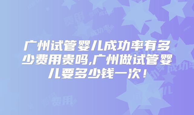 广州试管婴儿成功率有多少费用贵吗,广州做试管婴儿要多少钱一次！