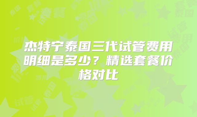杰特宁泰国三代试管费用明细是多少?精选套餐价格对比