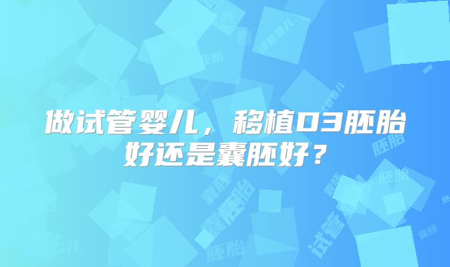 做试管婴儿，移植D3胚胎好还是囊胚好？