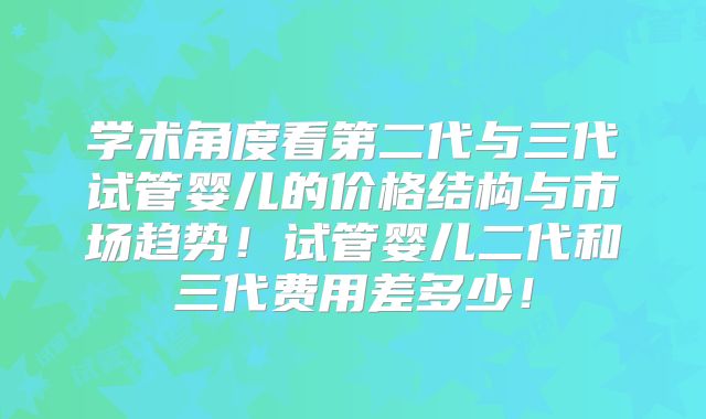 学术角度看第二代与三代试管婴儿的价格结构与市场趋势！试管婴儿二代和三代费用差多少！