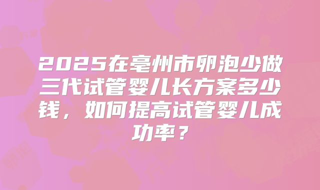 2025在亳州市卵泡少做三代试管婴儿长方案多少钱，如何提高试管婴儿成功率？