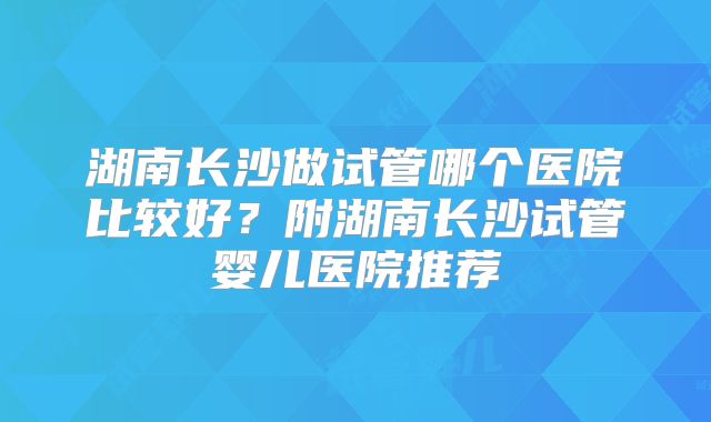 湖南长沙做试管哪个医院比较好？附湖南长沙试管婴儿医院推荐