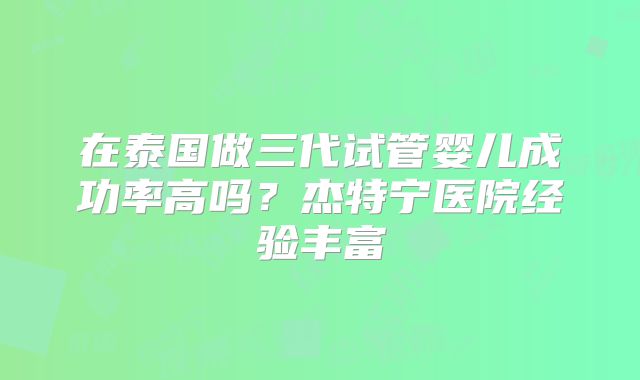 在泰国做三代试管婴儿成功率高吗?杰特宁医院经验丰富