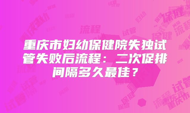 重庆市妇幼保健院失独试管失败后流程：二次促排间隔多久最佳？