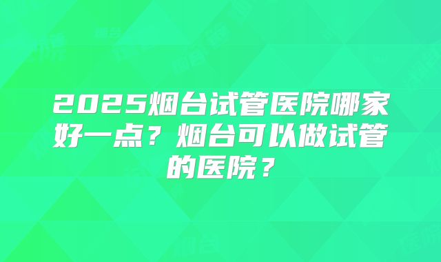 2025烟台试管医院哪家好一点？烟台可以做试管的医院？