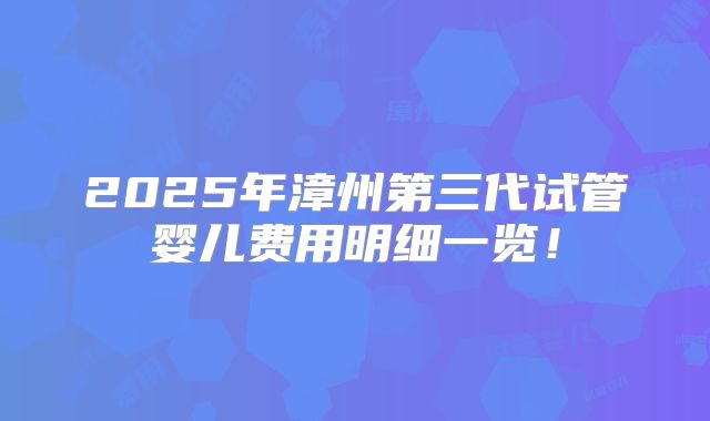 2025年漳州第三代试管婴儿费用明细一览!