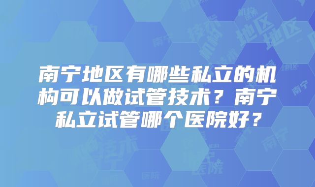 南宁地区有哪些私立的机构可以做试管技术？南宁私立试管哪个医院好？