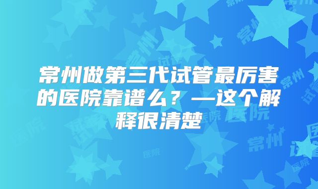 常州做第三代试管最厉害的医院靠谱么？—这个解释很清楚
