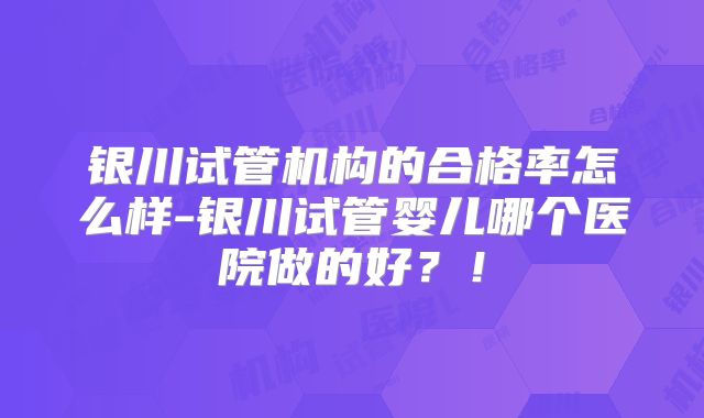 银川试管机构的合格率怎么样-银川试管婴儿哪个医院做的好？！