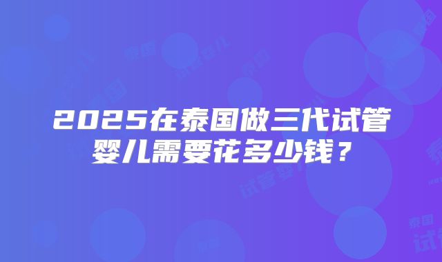 2025在泰国做三代试管婴儿需要花多少钱？