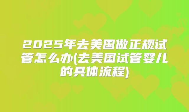 2025年去美国做正规试管怎么办(去美国试管婴儿的具体流程)