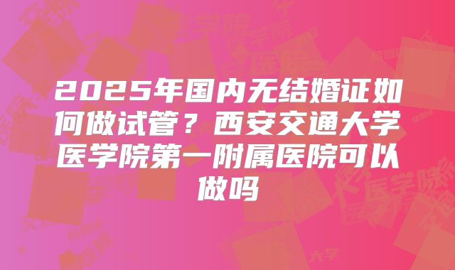 2025年国内无结婚证如何做试管?西安交通大学医学院第一附属医院可以做吗