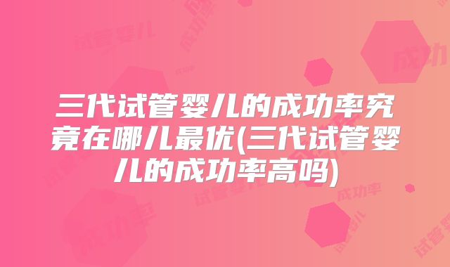 三代试管婴儿的成功率究竟在哪儿最优(三代试管婴儿的成功率高吗)