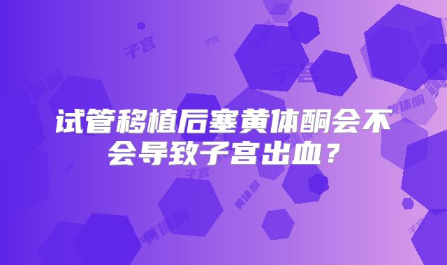 试管移植后塞黄体酮会不会导致子宫出血?