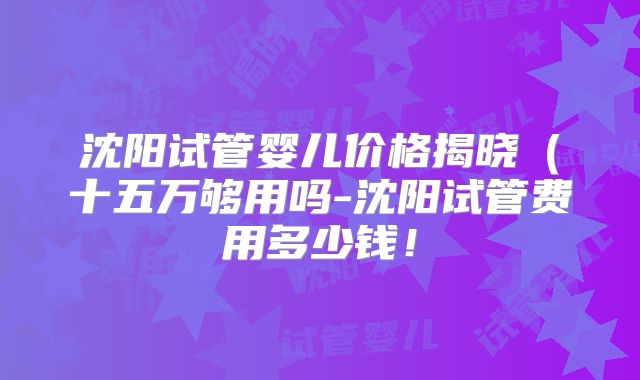 沈阳试管婴儿价格揭晓(十五万够用吗-沈阳试管费用多少钱!