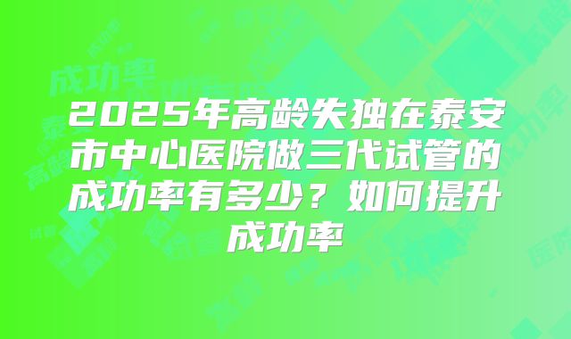 2025年高龄失独在泰安市中心医院做三代试管的成功率有多少?如何提升成功率