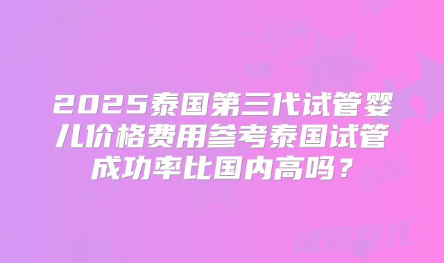 2025泰国第三代试管婴儿价格费用参考泰国试管成功率比国内高吗？