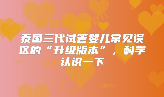 泰国三代试管婴儿常见误区的“升级版本”，科学认识一下