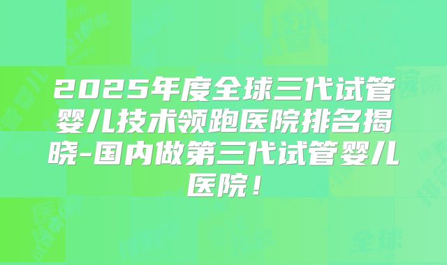 2025年度全球三代试管婴儿技术领跑医院排名揭晓-国内做第三代试管婴儿医院！