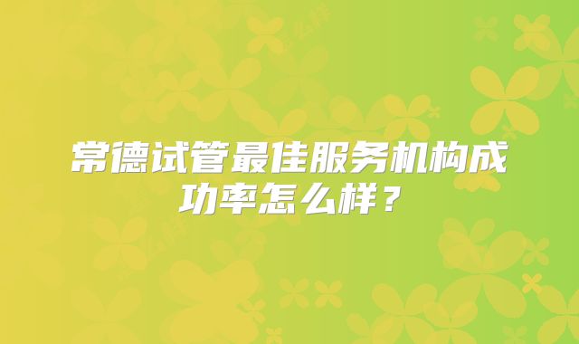 常德试管最佳服务机构成功率怎么样?