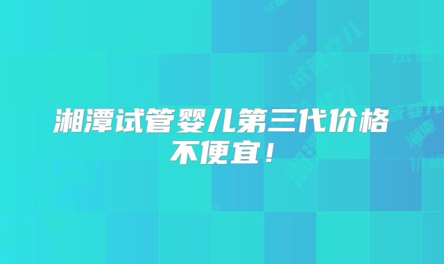 湘潭试管婴儿第三代价格不便宜！