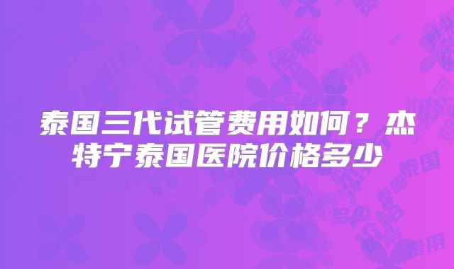 泰国三代试管费用如何？杰特宁泰国医院价格多少