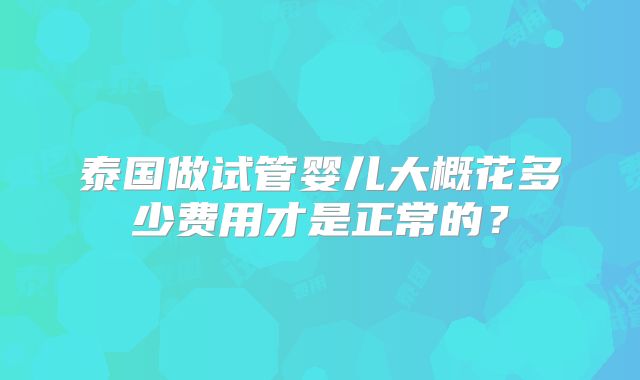 泰国做试管婴儿大概花多少费用才是正常的？