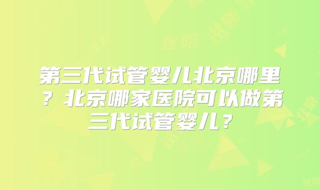第三代试管婴儿北京哪里？北京哪家医院可以做第三代试管婴儿？