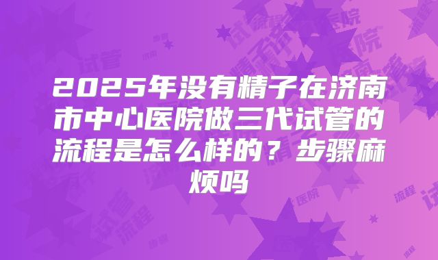 2025年没有精子在济南市中心医院做三代试管的流程是怎么样的？步骤麻烦吗