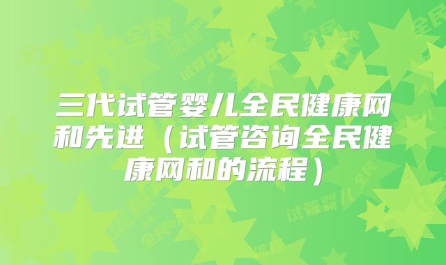 三代试管婴儿全民健康网和先进（试管咨询全民健康网和的流程）